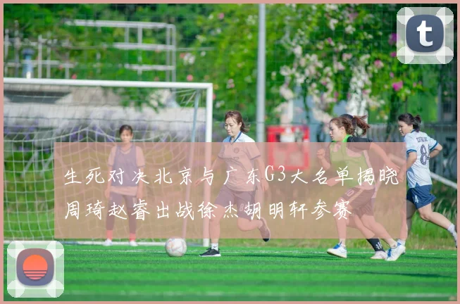 生死对决北京与广东G3大名单揭晓周琦赵睿出战徐杰胡明轩参赛