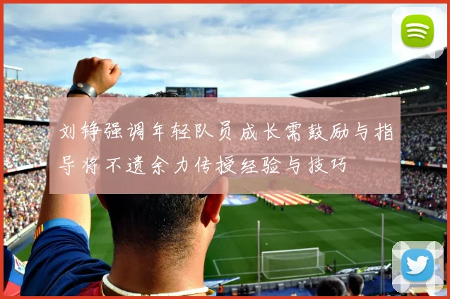 刘铮强调年轻队员成长需鼓励与指导将不遗余力传授经验与技巧