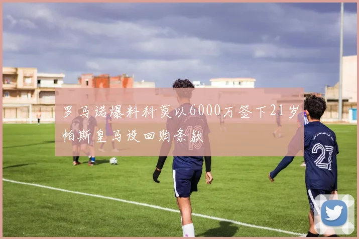 罗马诺爆料科莫以6000万签下21岁帕斯皇马设回购条款
