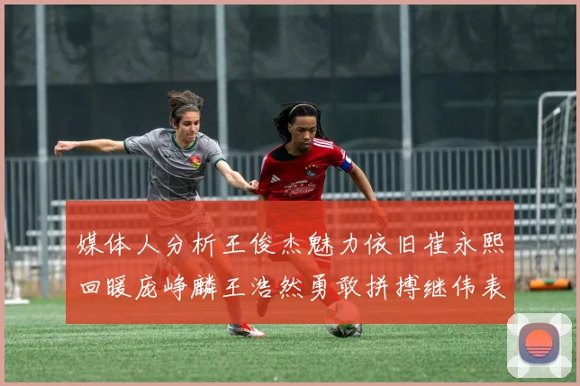 媒体人分析王俊杰魅力依旧崔永熙回暖庞峥麟王浩然勇敢拼搏继伟表现稳定