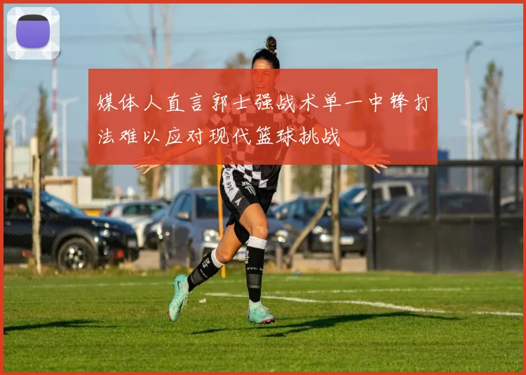 媒体人直言郭士强战术单一中锋打法难以应对现代篮球挑战