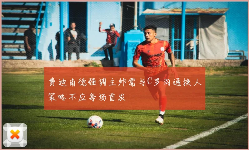 费迪南德强调主帅需与C罗沟通换人策略不应每场首发