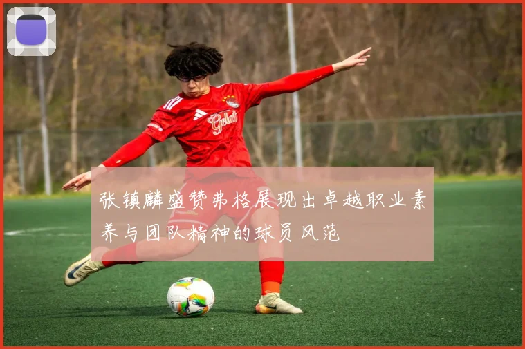 张镇麟盛赞弗格展现出卓越职业素养与团队精神的球员风范