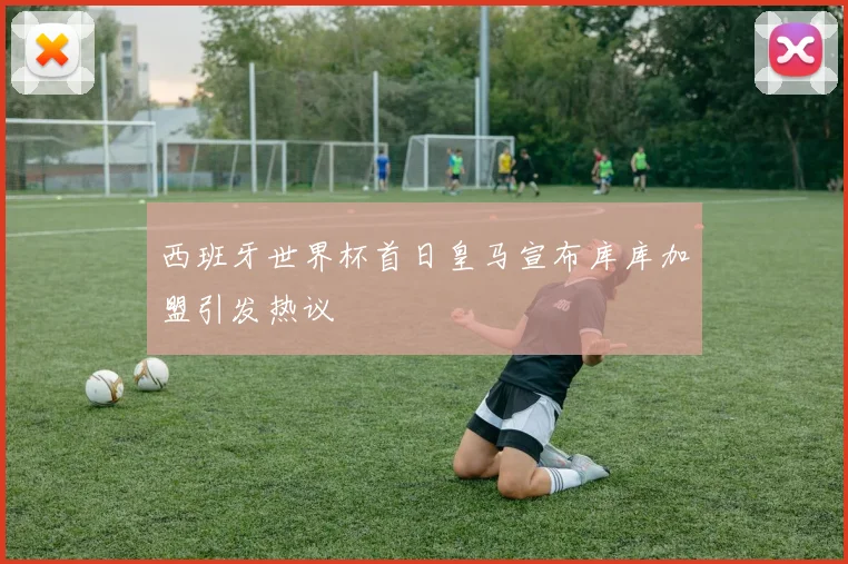 西班牙世界杯首日皇马宣布库库加盟引发热议