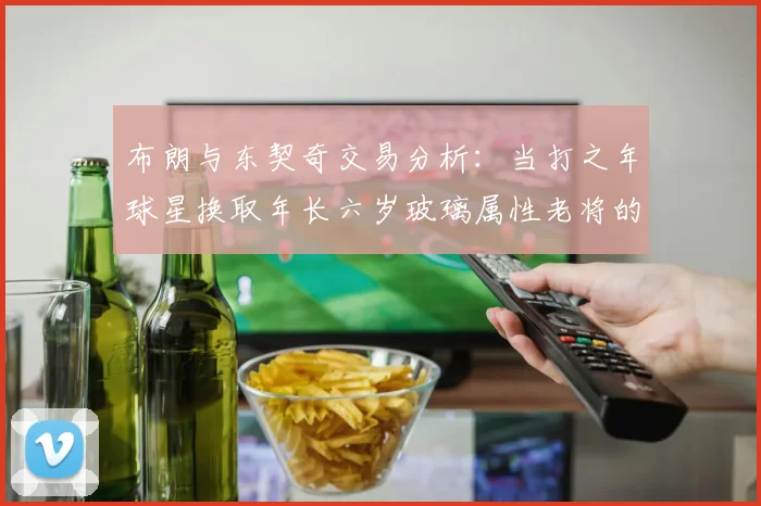 布朗与东契奇交易分析：当打之年球星换取年长六岁玻璃属性老将的利弊探讨
