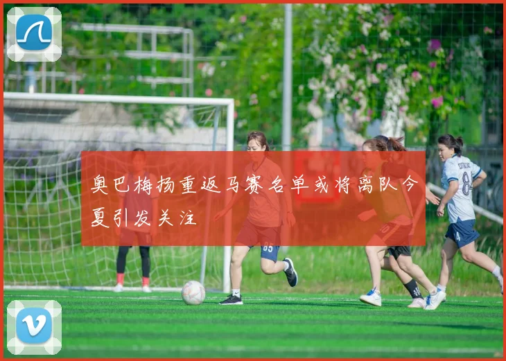 奥巴梅扬重返马赛名单或将离队今夏引发关注