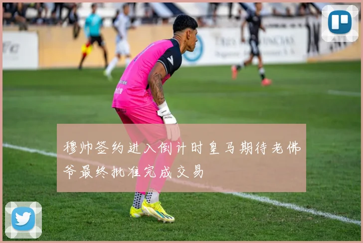 穆帅签约进入倒计时皇马期待老佛爷最终批准完成交易