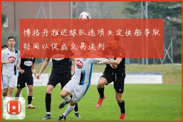 博格丹推迟球队选项决定快船争取时间以促成交易谈判