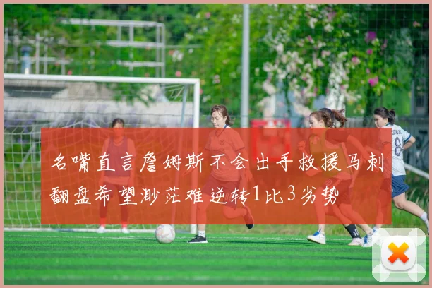 名嘴直言詹姆斯不会出手救援马刺翻盘希望渺茫难逆转1比3劣势