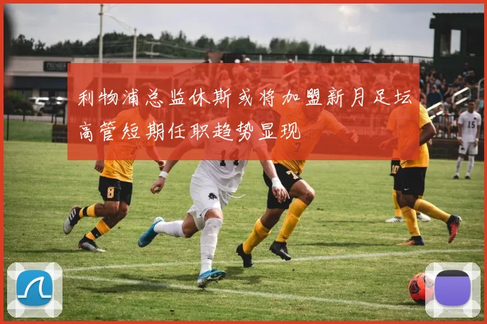 利物浦总监休斯或将加盟新月足坛高管短期任职趋势显现