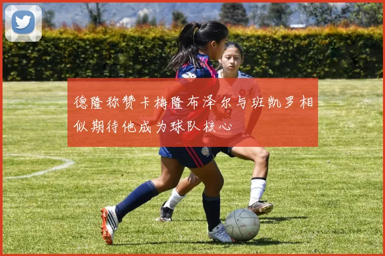 德隆称赞卡梅隆布泽尔与班凯罗相似期待他成为球队核心