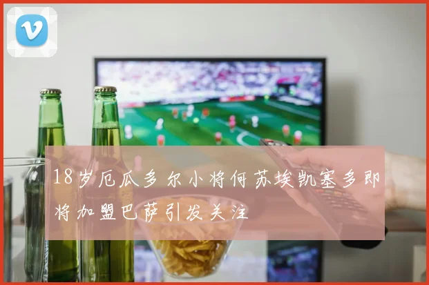 18岁厄瓜多尔小将何苏埃凯塞多即将加盟巴萨引发关注