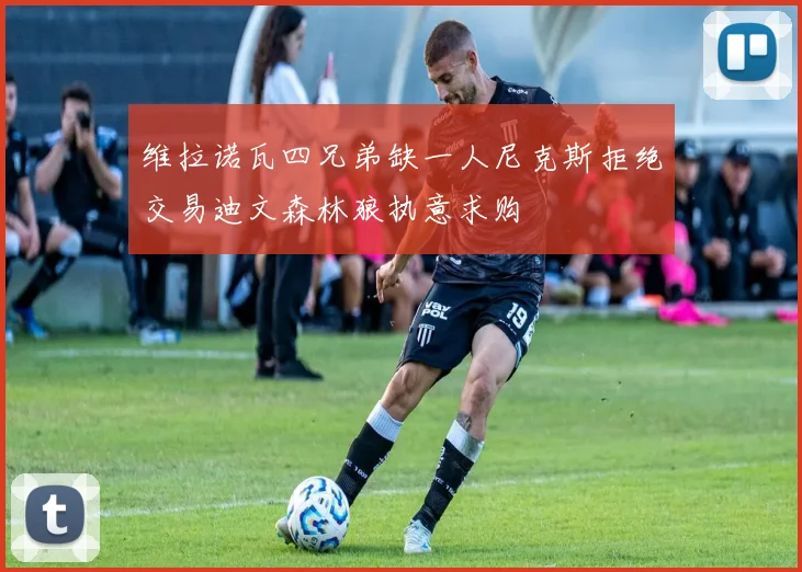 维拉诺瓦四兄弟缺一人尼克斯拒绝交易迪文森林狼执意求购