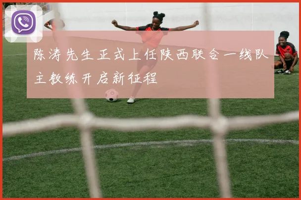陈涛先生正式上任陕西联合一线队主教练开启新征程