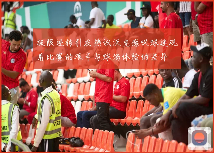 极限逆转引发热议沃克感叹球迷观看比赛的艰辛与球场体验的差异