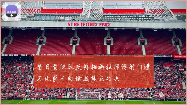 昔日曼联队友再相遇拉师傅射门遭万比萨卡封堵成焦点对决