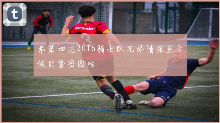 弗莱回忆2016骑士队兄弟情深至今依旧紧密团结