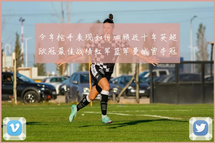 今年枪手表现如何回顾近十年英超欧冠最佳战绩红军蓝军曼城曾夺冠