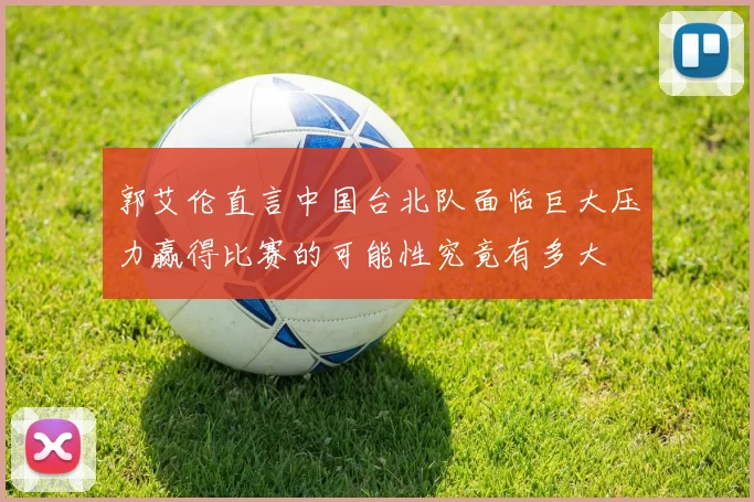 郭艾伦直言中国台北队面临巨大压力赢得比赛的可能性究竟有多大