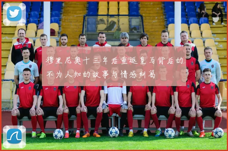 穆里尼奥十三年后重返皇马背后的不为人知的故事与情感纠葛