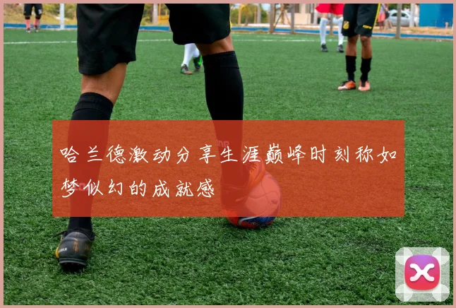 哈兰德激动分享生涯巅峰时刻称如梦似幻的成就感