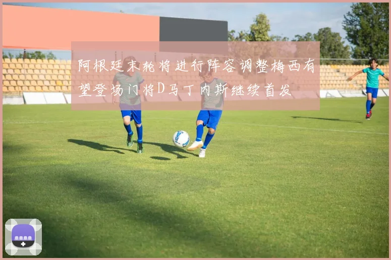 阿根廷末轮将进行阵容调整梅西有望登场门将D马丁内斯继续首发
