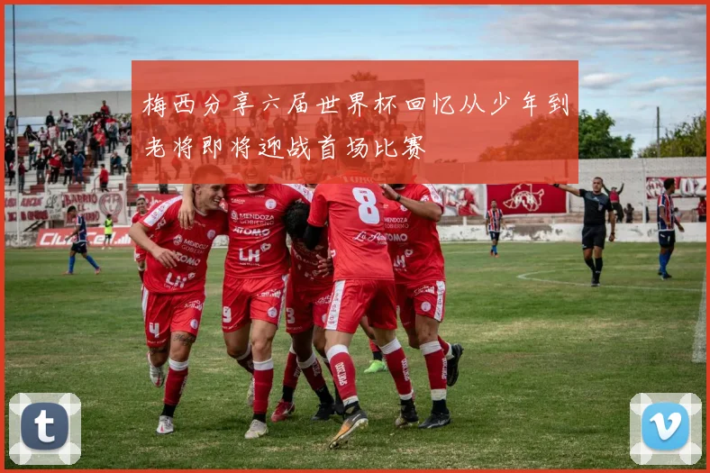 梅西分享六届世界杯回忆从少年到老将即将迎战首场比赛